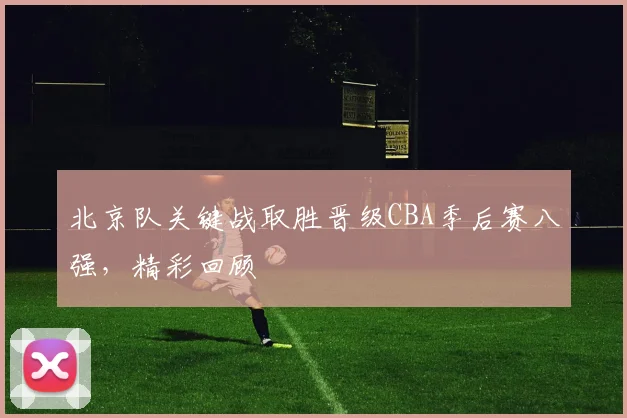 北京队关键战取胜晋级CBA季后赛八强，精彩回顾