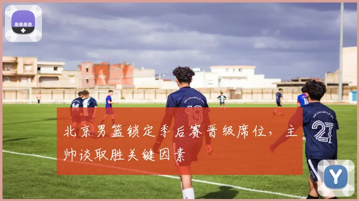 北京男篮锁定季后赛晋级席位，主帅谈取胜关键因素