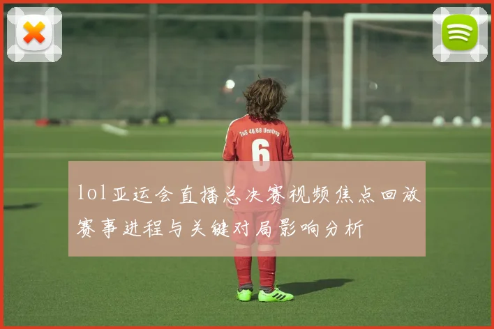 lol亚运会直播总决赛视频焦点回放赛事进程与关键对局影响分析