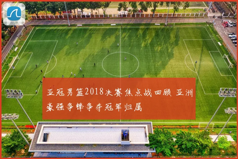 亚冠男篮2018决赛焦点战回顾 亚洲豪强争锋争夺冠军归属