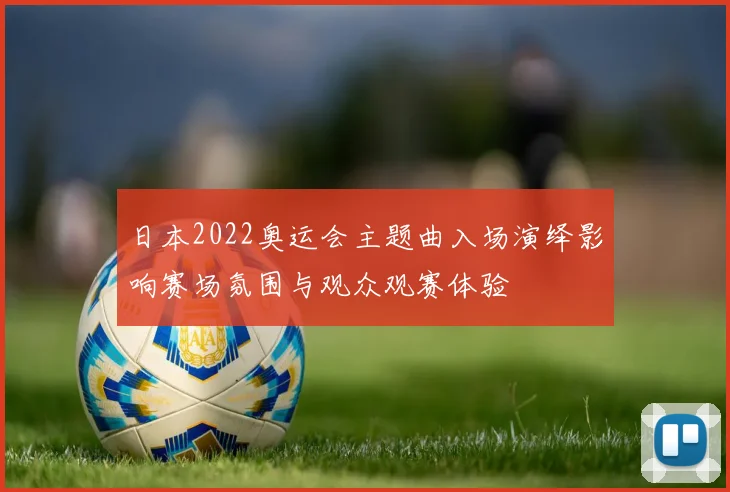 日本2022奥运会主题曲入场演绎影响赛场氛围与观众观赛体验