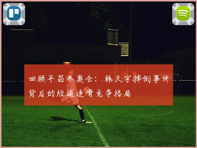 回顾平昌冬奥会：韩天宇摔倒事件背后的短道速滑竞争格局