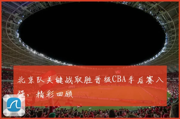 北京队关键战取胜晋级CBA季后赛八强，精彩回顾