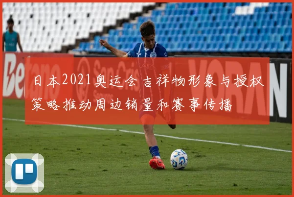 日本2021奥运会吉祥物形象与授权策略推动周边销量和赛事传播