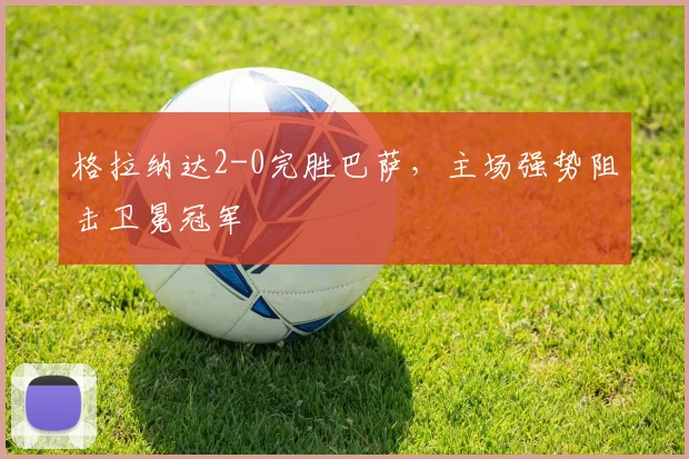 格拉纳达2-0完胜巴萨，主场强势阻击卫冕冠军