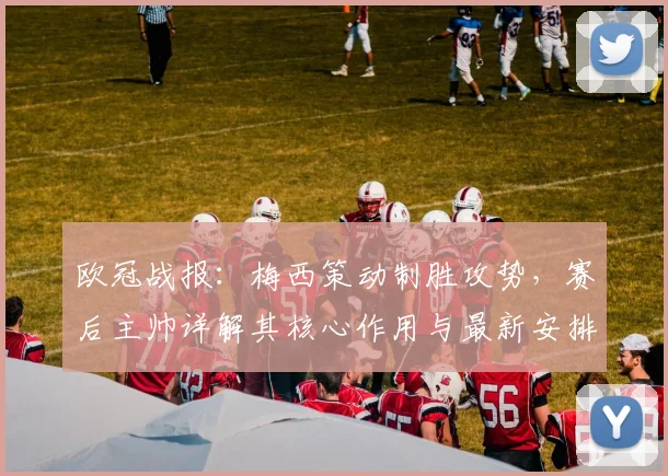 欧冠战报：梅西策动制胜攻势，赛后主帅详解其核心作用与最新安排